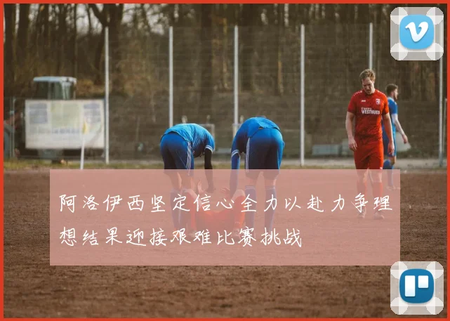 阿洛伊西坚定信心全力以赴力争理想结果迎接艰难比赛挑战