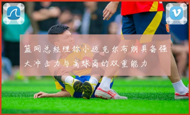 篮网总经理称小迈克尔布朗具备强大冲击力与高球商的双重能力