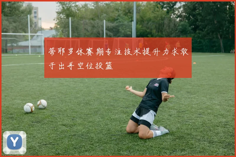 蒂耶罗休赛期专注技术提升力求敢于出手空位投篮