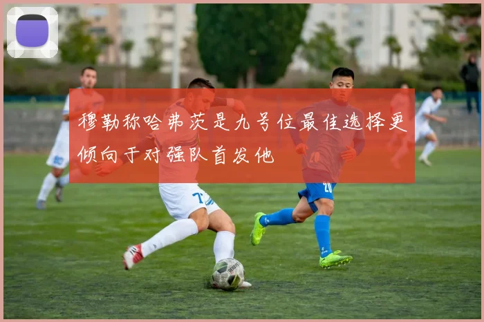 穆勒称哈弗茨是九号位最佳选择更倾向于对强队首发他