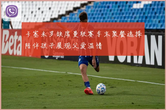 卡塞米罗缺席曼联赛季末聚餐选择陪伴孩子展现父爱温情
