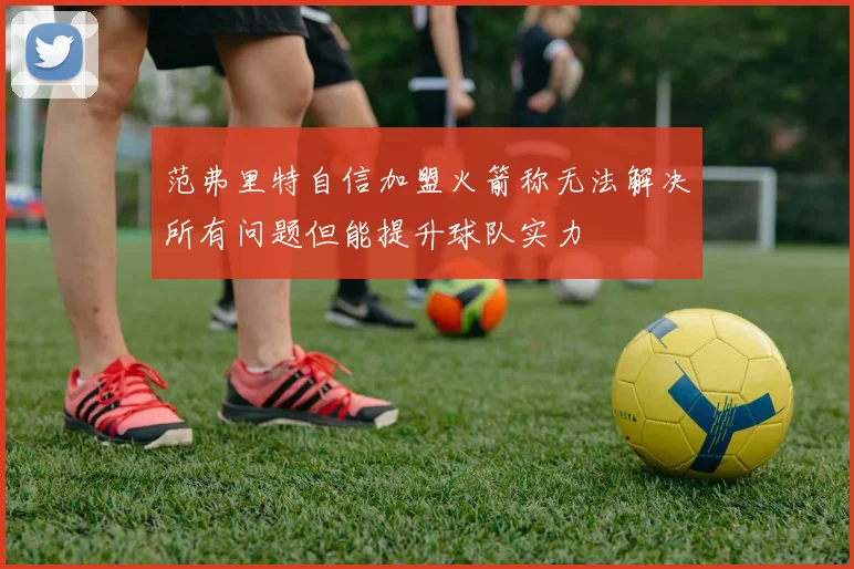范弗里特自信加盟火箭称无法解决所有问题但能提升球队实力