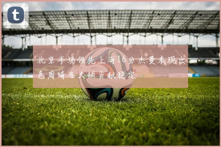 北京半场领先上海16分杰曼表现出色周琦洛夫顿贡献稳定