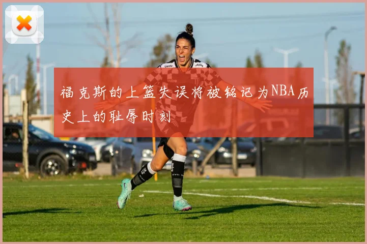 福克斯的上篮失误将被铭记为NBA历史上的耻辱时刻