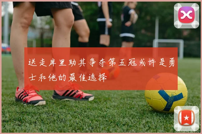 送走库里助其争夺第五冠或许是勇士和他的最佳选择