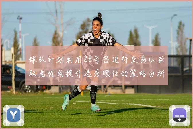球队计划利用28号签进行交易以获取老将或提升选秀顺位的策略分析