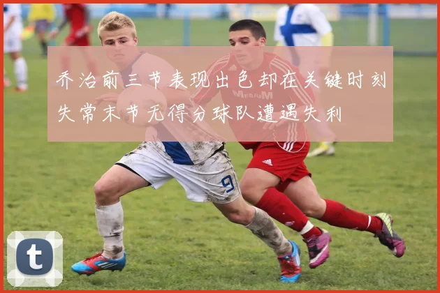 乔治前三节表现出色却在关键时刻失常末节无得分球队遭遇失利