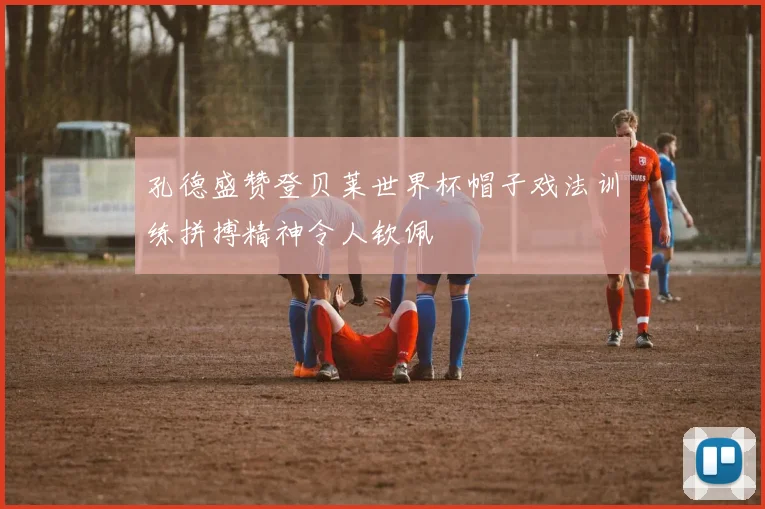 孔德盛赞登贝莱世界杯帽子戏法训练拼搏精神令人钦佩