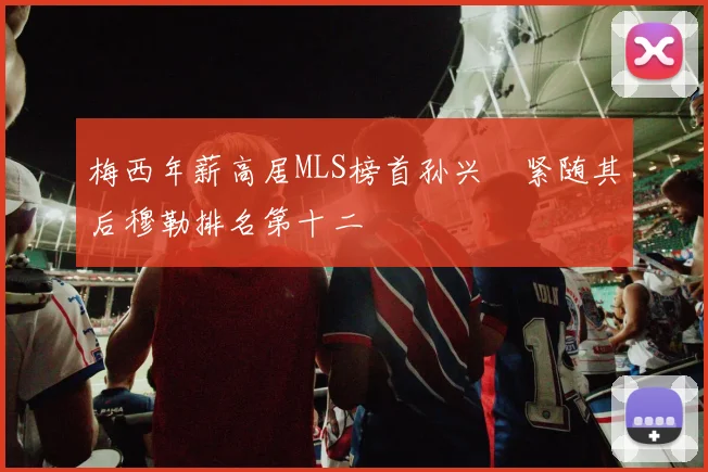 梅西年薪高居MLS榜首孙兴慜紧随其后穆勒排名第十二