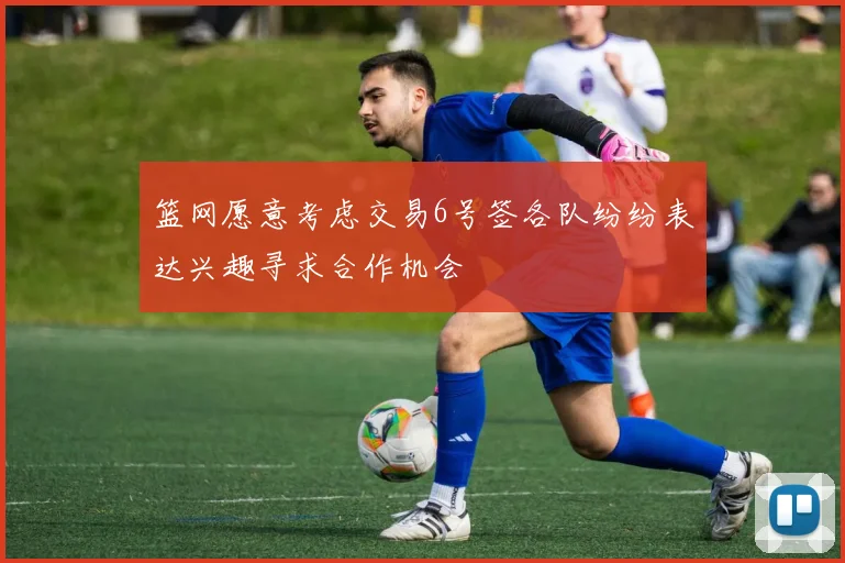 篮网愿意考虑交易6号签各队纷纷表达兴趣寻求合作机会
