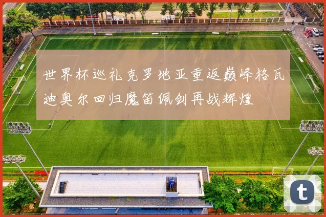 世界杯巡礼克罗地亚重返巅峰格瓦迪奥尔回归魔笛佩剑再战辉煌